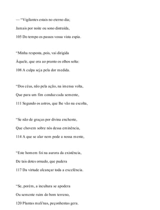 — “Vigilantes estais no eterno dia; 
Jamais por noite ou sono distraída, 
105 Do tempo os passos vossa vista espia. 
“Minha resposta, pois, vai dirigida 
Àquele, que ora ao pranto os olhos solta: 
108 A culpa seja pela dor medida. 
“Dos céus, não pela ação, na imensa volta, 
Que para um fim conduz cada semente, 
111 Segundo os astros, que lhe vão na escolta, 
“Se não de graças por divina enchente, 
Que chovem sobre nós dessa eminência, 
114 A que se alar nem pode a nossa mente, 
“Este homem foi na aurora da existência, 
De tais dotes ornado, que pudera 
117 Da virtude alcançar toda a excelência. 
“Se, porém, a incultura se apodera 
Ou semente ruim do bom terreno, 
120 Plantas mali’nas, peçonhentas gera. 
 