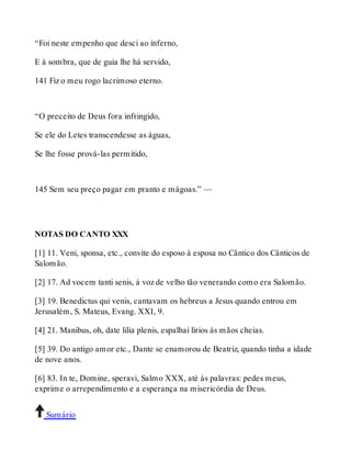 “Foi neste empenho que desci ao inferno, 
E à sombra, que de guia lhe há servido, 
141 Fiz o meu rogo lacrimoso eterno. 
“O preceito de Deus fora infringido, 
Se ele do Letes transcendesse as águas, 
Se lhe fosse prová-las permitido, 
145 Sem seu preço pagar em pranto e mágoas.” — 
NOTAS DO CANTO XXX 
[1] 11. Veni, sponsa, etc., convite do esposo à esposa no Cântico dos Cânticos de 
Salomão. 
[2] 17. Ad vocem tanti senis, à voz de velho tão venerando como era Salomão. 
[3] 19. Benedictus qui venis, cantavam os hebreus a Jesus quando entrou em 
Jerusalém, S. Mateus, Evang. XXI, 9. 
[4] 21. Manibus, oh, date lilia plenis, espalhai lírios às mãos cheias. 
[5] 39. Do antigo amor etc., Dante se enamorou de Beatriz, quando tinha a idade 
de nove anos. 
[6] 83. In te, Domine, speravi, Salmo XXX, até às palavras: pedes meus, 
exprime o arrependimento e a esperança na misericórdia de Deus. 
Sumário 
 