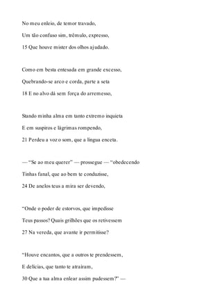 No meu enleio, de temor travado, 
Um tão confuso sim, trêmulo, expresso, 
15 Que houve mister dos olhos ajudado. 
Como em besta entesada em grande excesso, 
Quebrando-se arco e corda, parte a seta 
18 E no alvo dá sem força do arremesso, 
Stando minha alma em tanto extremo inquieta 
E em suspiros e lágrimas rompendo, 
21 Perdeu a voz o som, que a língua enceta. 
— “Se ao meu querer” — prossegue — “obedecendo 
Tinhas fanal, que ao bem te conduzisse, 
24 De anelos teus a mira ser devendo, 
“Onde o poder de estorvos, que impedisse 
Teus passos? Quais grilhões que os retivessem 
27 Na vereda, que avante ir permitisse? 
“Houve encantos, que a outros te prendessem, 
E delícias, que tanto te atraíram, 
30 Que a tua alma enlear assim pudessem?” — 
 