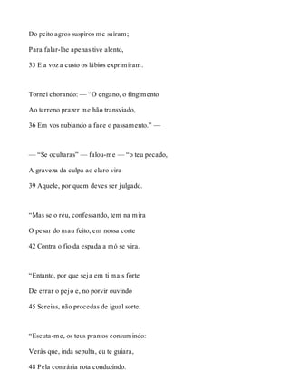 Do peito agros suspiros me saíram; 
Para falar-lhe apenas tive alento, 
33 E a voz a custo os lábios exprimiram. 
Tornei chorando: — “O engano, o fingimento 
Ao terreno prazer me hão transviado, 
36 Em vos nublando a face o passamento.” — 
— “Se ocultaras” — falou-me — “o teu pecado, 
A graveza da culpa ao claro vira 
39 Aquele, por quem deves ser julgado. 
“Mas se o réu, confessando, tem na mira 
O pesar do mau feito, em nossa corte 
42 Contra o fio da espada a mó se vira. 
“Entanto, por que seja em ti mais forte 
De errar o pejo e, no porvir ouvindo 
45 Sereias, não procedas de igual sorte, 
“Escuta-me, os teus prantos consumindo: 
Verás que, inda sepulta, eu te guiara, 
48 Pela contrária rota conduzindo. 
 