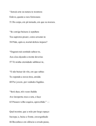 “Jamais arte ou natura te mostrara 
Enlevo, quanto a rara formosura 
51 Do corpo, em pó tornado, em que eu morara. 
“Se comigo baixara à sepultura 
Teu supremo prazer, como arrastar-te 
54 Pôde, após si, mortal delícia impura? 
“Enganos tais sentindo saltear-te, 
Aos céus alçando a mente deverias 
57 Té minha eternidade sublimar-te, 
“E não baixar do vôo, em que subias 
Te expondo a novos tiros, atraída 
60 Por jovem, por vaidades fugidias. 
“Será duas, três vezes iludida 
Ave inexperta; mas a seta, o laço 
63 Pássaro velho esquiva, apercebido.” — 
Qual menino, que a mãe por largo espaço 
Increpa; e, baixa a fronte, envergonhado 
66 Reconhece em silêncio o errado passo, 
 