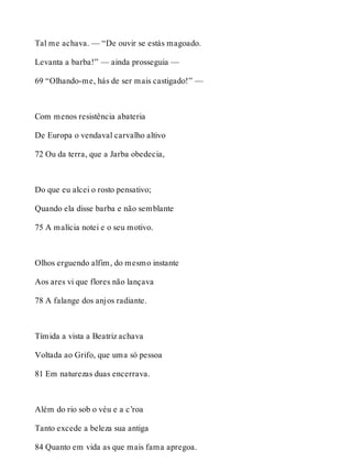 Tal me achava. — “De ouvir se estás magoado. 
Levanta a barba!” — ainda prosseguia — 
69 “Olhando-me, hás de ser mais castigado!” — 
Com menos resistência abateria 
De Europa o vendaval carvalho altivo 
72 Ou da terra, que a Jarba obedecia, 
Do que eu alcei o rosto pensativo; 
Quando ela disse barba e não semblante 
75 A malícia notei e o seu motivo. 
Olhos erguendo alfim, do mesmo instante 
Aos ares vi que flores não lançava 
78 A falange dos anjos radiante. 
Tímida a vista a Beatriz achava 
Voltada ao Grifo, que uma só pessoa 
81 Em naturezas duas encerrava. 
Além do rio sob o véu e a c’roa 
Tanto excede a beleza sua antiga 
84 Quanto em vida as que mais fama apregoa. 
 