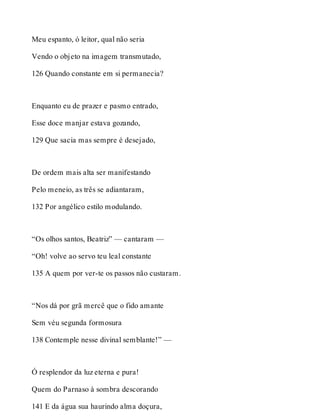 Meu espanto, ó leitor, qual não seria 
Vendo o objeto na imagem transmutado, 
126 Quando constante em si permanecia? 
Enquanto eu de prazer e pasmo entrado, 
Esse doce manjar estava gozando, 
129 Que sacia mas sempre é desejado, 
De ordem mais alta ser manifestando 
Pelo meneio, as três se adiantaram, 
132 Por angélico estilo modulando. 
“Os olhos santos, Beatriz” — cantaram — 
“Oh! volve ao servo teu leal constante 
135 A quem por ver-te os passos não custaram. 
“Nos dá por grã mercê que o fido amante 
Sem véu segunda formosura 
138 Contemple nesse divinal semblante!” — 
Ó resplendor da luz eterna e pura! 
Quem do Parnaso à sombra descorando 
141 E da água sua haurindo alma doçura, 
 