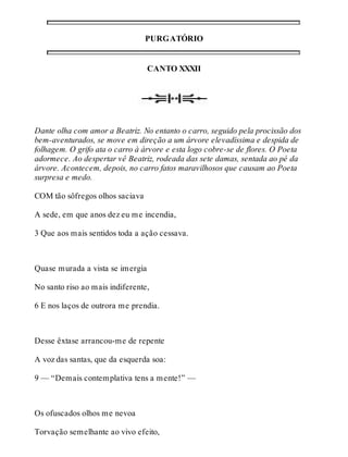 PURGATÓRIO 
CANTO XXXII 
Dante olha com amor a Beatriz. No entanto o carro, seguido pela procissão dos 
bem-aventurados, se move em direção a um árvore elevadíssima e despida de 
folhagem. O grifo ata o carro à árvore e esta logo cobre-se de flores. O Poeta 
adormece. Ao despertar vê Beatriz, rodeada das sete damas, sentada ao pé da 
árvore. Acontecem, depois, no carro fatos maravilhosos que causam ao Poeta 
surpresa e medo. 
COM tão sôfregos olhos saciava 
A sede, em que anos dez eu me incendia, 
3 Que aos mais sentidos toda a ação cessava. 
Quase murada a vista se imergia 
No santo riso ao mais indiferente, 
6 E nos laços de outrora me prendia. 
Desse êxtase arrancou-me de repente 
A voz das santas, que da esquerda soa: 
9 — “Demais contemplativa tens a mente!” — 
Os ofuscados olhos me nevoa 
Torvação semelhante ao vivo efeito, 
 