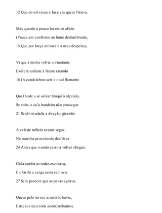12 Que do sol causa a face em quem fitou-a. 
Mas quando à pouco luz estive afeito 
(Pouca em confronto ao lume deslumbrante, 
15 Que por força deixara e a meu despeito), 
Vi que à destra volvia o triunfante 
Exército celeste à frente estando 
18 Os candelabros sete e o sol flamante. 
Qual hoste a se salvar broquéis alçando, 
Se volta, e co’a bandeira não prossegue 
21 Senão mudada a direção, girando; 
A celeste milícia avante segue, 
Na marcha procedendo desfilava 
24 Antes que o santo carro a volver chegue. 
Cada coréia as rodas escoltava, 
E o Grifo a carga santa removia 
27 Sem parecer que as penas agitava. 
Quem pelo rio me arrastado havia, 
Estácio e eu a roda acompanhamos, 
 