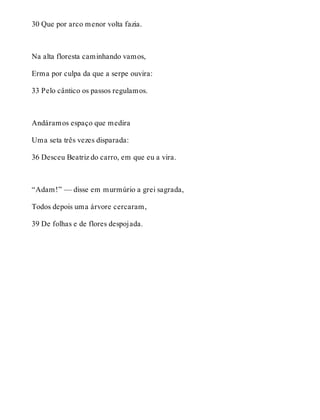 30 Que por arco menor volta fazia. 
Na alta floresta caminhando vamos, 
Erma por culpa da que a serpe ouvira: 
33 Pelo cântico os passos regulamos. 
Andáramos espaço que medira 
Uma seta três vezes disparada: 
36 Desceu Beatriz do carro, em que eu a vira. 
“Adam!” — disse em murmúrio a grei sagrada, 
Todos depois uma árvore cercaram, 
39 De folhas e de flores despojada. 
 