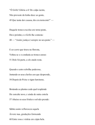 “Ó Grifo! Glória a ti! De culpa isento, 
Não provaste do lenho doce ao gosto, 
45 Que tanta dor causou, tão cru tormento!” — 
Daquele tronco excelso em torno posto, 
Diz o préstito; e o Grifo lhe contesta: 
48 — “Assim justiça é sempre no seu posto.” — 
E ao carro que tirara na floresta, 
Voltou-se e o conduziu ao tronco anoso: 
51 Dele foi parte, a ele atado resta. 
Quando o astro rebrilha poderoso, 
Juntando os seus clarões aos que desprende, 
54 Depois do Peixe o signo luminoso, 
Brotando as plantas cada qual resplende 
De esmalte novo, e ainda de outra estrela 
57 Abaixo os seus frisões o sol não prende: 
Súbito assim refloresceu aquela 
Árvore nua, gradações formando 
60 Entre rosa e violeta em cópia bela. 
 