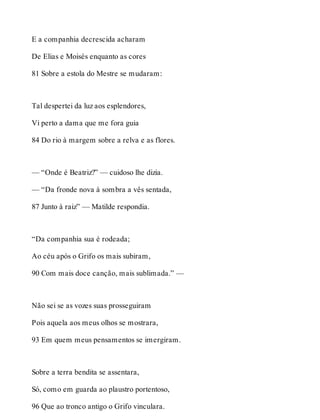 E a companhia decrescida acharam 
De Elias e Moisés enquanto as cores 
81 Sobre a estola do Mestre se mudaram: 
Tal despertei da luz aos esplendores, 
Vi perto a dama que me fora guia 
84 Do rio à margem sobre a relva e as flores. 
— “Onde é Beatriz?” — cuidoso lhe dizia. 
— “Da fronde nova à sombra a vês sentada, 
87 Junto à raiz” — Matilde respondia. 
“Da companhia sua é rodeada; 
Ao céu após o Grifo os mais subiram, 
90 Com mais doce canção, mais sublimada.” — 
Não sei se as vozes suas prosseguiram 
Pois aquela aos meus olhos se mostrara, 
93 Em quem meus pensamentos se imergiram. 
Sobre a terra bendita se assentara, 
Só, como em guarda ao plaustro portentoso, 
96 Que ao tronco antigo o Grifo vinculara. 
 