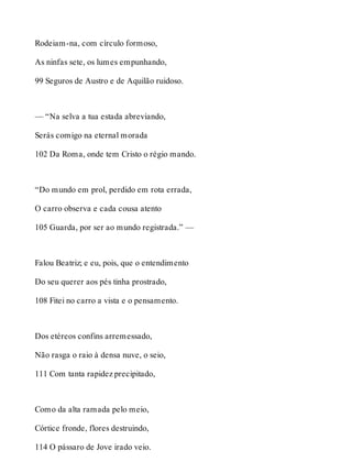Rodeiam-na, com círculo formoso, 
As ninfas sete, os lumes empunhando, 
99 Seguros de Austro e de Aquilão ruidoso. 
— “Na selva a tua estada abreviando, 
Serás comigo na eternal morada 
102 Da Roma, onde tem Cristo o régio mando. 
“Do mundo em prol, perdido em rota errada, 
O carro observa e cada cousa atento 
105 Guarda, por ser ao mundo registrada.” — 
Falou Beatriz; e eu, pois, que o entendimento 
Do seu querer aos pés tinha prostrado, 
108 Fitei no carro a vista e o pensamento. 
Dos etéreos confins arremessado, 
Não rasga o raio à densa nuve, o seio, 
111 Com tanta rapidez precipitado, 
Como da alta ramada pelo meio, 
Córtice fronde, flores destruindo, 
114 O pássaro de Jove irado veio. 
 