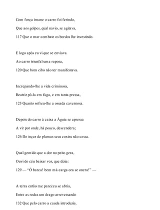 Com força imane o carro foi ferindo, 
Que aos golpes, qual navio, se agitava, 
117 Que o mar combate os bordos lhe investindo. 
E logo após eu vi que se enviava 
Ao carro triunfal uma raposa, 
120 Que bom cibo não ter manifestava. 
Increpando-lhe a vida criminosa, 
Beatriz pô-la em fuga, e em tanta pressa, 
123 Quanto sofreu-lhe a ossada cavernosa. 
Depois do carro à caixa a Águia se apressa 
A vir por onde, há pouco, descendera; 
126 De inçar de plumas seus coxins não cessa. 
Qual gemido que a dor no peito gera, 
Ouvi do céu baixar voz, que dizia: 
129 — “Ó barca! bem má carga ora se onera!” — 
A terra então me pareceu se abria, 
Entre as rodas um drago arrevessando 
132 Que pelo carro a cauda introduzia. 
 