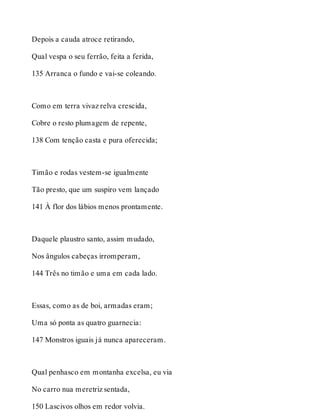 Depois a cauda atroce retirando, 
Qual vespa o seu ferrão, feita a ferida, 
135 Arranca o fundo e vai-se coleando. 
Como em terra vivaz relva crescida, 
Cobre o resto plumagem de repente, 
138 Com tenção casta e pura oferecida; 
Timão e rodas vestem-se igualmente 
Tão presto, que um suspiro vem lançado 
141 À flor dos lábios menos prontamente. 
Daquele plaustro santo, assim mudado, 
Nos ângulos cabeças irromperam, 
144 Três no timão e uma em cada lado. 
Essas, como as de boi, armadas eram; 
Uma só ponta as quatro guarnecia: 
147 Monstros iguais já nunca apareceram. 
Qual penhasco em montanha excelsa, eu via 
No carro nua meretriz sentada, 
150 Lascivos olhos em redor volvia. 
 