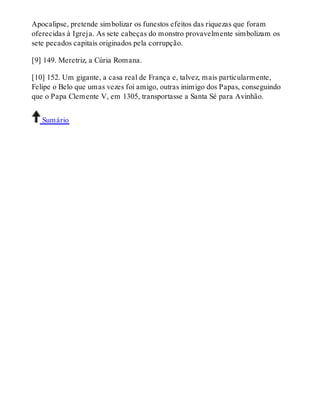 Apocalipse, pretende simbolizar os funestos efeitos das riquezas que foram 
oferecidas à Igreja. As sete cabeças do monstro provavelmente simbolizam os 
sete pecados capitais originados pela corrupção. 
[9] 149. Meretriz, a Cúria Romana. 
[10] 152. Um gigante, a casa real de França e, talvez, mais particularmente, 
Felipe o Belo que umas vezes foi amigo, outras inimigo dos Papas, conseguindo 
que o Papa Clemente V, em 1305, transportasse a Santa Sé para Avinhão. 
Sumário 
 