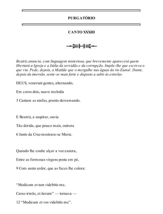 PURGATÓRIO 
CANTO XXXIII 
Beatriz anuncia, com linguagem misteriosa, que brevemente aparecerá quem 
libertará a Igreja e a Itália da servidão e da corrupção. Impõe-lhe que escreva o 
que viu. Pede, depois, a Matilde que o mergulhe nas águas do rio Eunoé. Dante, 
depois da imersão, sente-se mais forte e disposto a subir às estrelas. 
DEUS, venerunt gentes, alternando, 
Em coros dois, suave melodia 
3 Cantam as ninfas, pranto derramando. 
E Beatriz, a suspirar, ouvia 
Tão dorida, que pouco mais, outrora 
6 Junto da Cruz mostrara-se Maria. 
Quando lhe coube alçar a voz canora, 
Entre as formosas virgens posta em pé, 
9 Com santo ardor, que as faces lhe colora: 
“Modicum et non videbitis me, 
Caras irmãs, et iterum” — tornava — 
12 “Modicum et vos videbitis me”. 
 