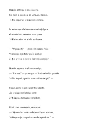 Depois, antes de si as colocava, 
E a mim e a dama e ao Vate, que restara, 
15 Pra seguir os seus passos acenava. 
Ia assim: que ela houvesse eu não julgara 
O seu décimo passo em terra posto, 
18 Eis sua vista na minha se depara. 
— “Mais perto” — disse com sereno rosto — 
“Caminha; pois falar quero contigo, 
21 E o leves a me ouvir star bem disposto.” — 
Beatriz, logo em tendo-me contigo, 
— “Por que” — prossegue —“irmão não hás querido 
24 Me inquirir, quando vens assim comigo?” — 
Fiquei, como o que o espírito aturdido, 
Ao seu superior falando sente, 
27 E apenas balbucia confundido. 
Falei, com voz cortada, reverente: 
— “Quanto hei mister sabeis mui bem, senhora, 
30 O que seja em prol meu sabeis prudente.” — 
 