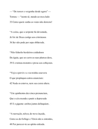 — “De temor e vergonha desde agora” — 
Tornou — “isento sê, stando ao meu lado: 
33 Como quem sonha as vozes não demora! 
“A caixa, que a serpente há devastado, 
Já foi: de Deus castigo aos criminosos 
36 Ser não pode por sopa obliterada. 
“Não faltarão herdeiros cuidadosos 
Da águia, que ao carro as suas plumas dera, 
39 E o tornou monstro e presa aos cobiçosos. 
“Vejo o porvir e a voz minha assevera 
O que propínquos astros anunciam: 
42 Nada os estorva, nem seu curso altera. 
“Um quinhentos dez cinco prenunciam, 
Que o céu manda a punir a depravada 
45 E o gigante: ambos juntos delinquiam. 
“A narração, talvez, de treva inçada, 
Como as do Esfinge e Têmis não a entendas, 
48 Por parecer-te ao spírito enleada. 
 
