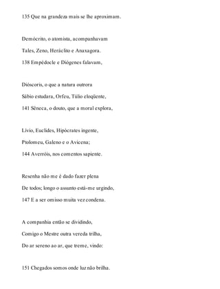 135 Que na grandeza mais se lhe aproximam. 
Demócrito, o atomista, acompanhavam 
Tales, Zeno, Heráclito e Anaxagora. 
138 Empédocle e Diógenes falavam, 
Dióscoris, o que a natura outrora 
Sábio estudara, Orfeu, Túlio eloqüente, 
141 Sêneca, o douto, que a moral explora, 
Lívio, Euclides, Hipócrates ingente, 
Ptolomeu, Galeno e o Avicena; 
144 Averróis, nos comentos sapiente. 
Resenha não me é dado fazer plena 
De todos; longo o assunto está-me urgindo, 
147 E a ser omisso muita vez condena. 
A companhia então se dividindo, 
Comigo o Mestre outra vereda trilha, 
Do ar sereno ao ar, que treme, vindo: 
151 Chegados somos onde luz não brilha. 
 
