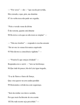 — “Por veres” — diz — “que escola pervertida, 
Hás cursado, o que, pois, sua doutrina 
87 Ao verbo meu não pode ser erguida; 
“Pois a vereda vossa da divina 
É tão remota, quanto está distante 
90 Da terra o céu que ao alto mais se empina” — 
— “Não me lembro” — respondo à excelsa amante 
“De ter-me às vossas leis nunca esquivado: 
93 Não diz-mo a consciência vigilante.” — 
— “Possível é que estejas olvidado” — 
Respondeu-me a sorrir — “tem na lembrança 
96 Que inda há pouco, hás do Lete água tragado, 
“E se de flama o fumo dá fiança, 
Que o teu querer no erro andou perdido 
99 Demonstra o olvido teu com segurança. 
“Será da minha voz claro o sentido, 
Por que mais facilmente de ora avante 
102 Da rude mente seja percebido.” — 
 