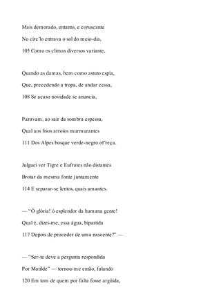 Mais demorado, entanto, e coruscante 
No círc’lo entrava o sol do meio-dia, 
105 Como os climas diversos variante, 
Quando as damas, bem como astuto espia, 
Que, precedendo a tropa, de andar cessa, 
108 Se acaso novidade se anuncia, 
Paravam, ao sair da sombra espessa, 
Qual aos frios arroios murmurantes 
111 Dos Alpes bosque verde-negro of’reça. 
Julguei ver Tigre e Eufrates não distantes 
Brotar da mesma fonte juntamente 
114 E separar-se lentos, quais amantes. 
— “Ó glória! ó esplendor da humana gente! 
Qual é, dizei-me, essa água, bipartida 
117 Depois de proceder de uma nascente?” — 
— “Ser-te deve a pergunta respondida 
Por Matilde” — tornou-me então, falando 
120 Em tom de quem por falta fosse argüida, 
 