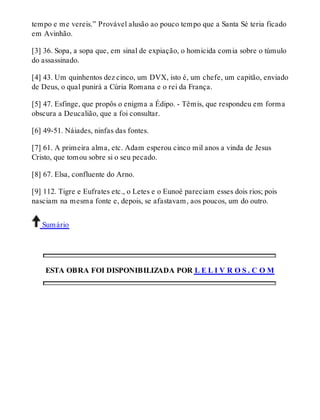 tempo e me vereis.” Provável alusão ao pouco tempo que a Santa Sé teria ficado 
em Avinhão. 
[3] 36. Sopa, a sopa que, em sinal de expiação, o homicida comia sobre o túmulo 
do assassinado. 
[4] 43. Um quinhentos dez cinco, um DVX, isto é, um chefe, um capitão, enviado 
de Deus, o qual punirá a Cúria Romana e o rei da França. 
[5] 47. Esfinge, que propôs o enigma a Édipo. - Têmis, que respondeu em forma 
obscura a Deucalião, que a foi consultar. 
[6] 49-51. Náiades, ninfas das fontes. 
[7] 61. A primeira alma, etc. Adam esperou cinco mil anos a vinda de Jesus 
Cristo, que tomou sobre si o seu pecado. 
[8] 67. Elsa, confluente do Arno. 
[9] 112. Tigre e Eufrates etc., o Letes e o Eunoé pareciam esses dois rios; pois 
nasciam na mesma fonte e, depois, se afastavam, aos poucos, um do outro. 
Sumário 
ESTA OBRA FOI DISPONIBILIZADA POR L E L I V R O S . C O M 
 