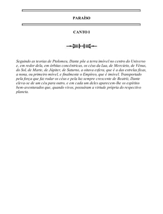 PARAÍSO 
CANTO I 
Seguindo as teorias de Ptolomeu, Dante põe a terra imóvel no centro do Universo 
e, em redor dela, em órbitas concêntricas, os céus da Lua, de Mercúrio, de Vênus, 
do Sol, de Marte, de Júpiter, de Saturno, a oitava esfera, que é a das estrelas fixas, 
a nona, ou primeiro móvel, e finalmente o Empíreo, que é imóvel. Transportado 
pela força que faz rodar os céus e pela luz sempre crescente de Beatriz, Dante 
eleva-se de um céu para outro, e em cada um deles aparecem-lhe os espíritos 
bem-aventurados que, quando vivos, possuíram a virtude própria do respectivo 
planeta. 
 
