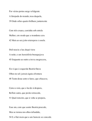 Por várias portas surge refulgente 
A lâmpada do mundo; mas daquela, 
39 Onde orbes quatro brilham juntamente 
Com três cruzes, caminha sob estrela 
Melhor, em modo que a mundana cera 
42 Mais ao seu jeito retempera e assela. 
Dali nascia a luz; daqui viera 
A noite; e um hemisfério branquejava 
45 Enquanto ao outro a treva enegrecera, 
Eis vi que à esquerda Beatriz fitava 
Olhos no sol: jamais águia afrontara 
48 Tanto desse astro o lume, que ofuscava. 
Como o raio, que a luz de si despara, 
Reflete outro, que preito retrocede, 
51 Qual romeiro, que à volta se prepara, 
Esse ato, com que assim Beatriz procede, 
Meu se tornou nos olhos infundido, 
54 E o fitei mais que a um homem se concede. 
 