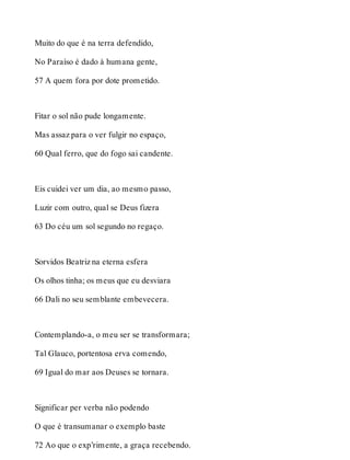 Muito do que é na terra defendido, 
No Paraíso é dado à humana gente, 
57 A quem fora por dote prometido. 
Fitar o sol não pude longamente. 
Mas assaz para o ver fulgir no espaço, 
60 Qual ferro, que do fogo sai candente. 
Eis cuidei ver um dia, ao mesmo passo, 
Luzir com outro, qual se Deus fizera 
63 Do céu um sol segundo no regaço. 
Sorvidos Beatriz na eterna esfera 
Os olhos tinha; os meus que eu desviara 
66 Dali no seu semblante embevecera. 
Contemplando-a, o meu ser se transformara; 
Tal Glauco, portentosa erva comendo, 
69 Igual do mar aos Deuses se tornara. 
Significar per verba não podendo 
O que é transumanar o exemplo baste 
72 Ao que o exp’rimente, a graça recebendo. 
 