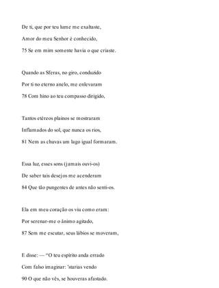 De ti, que por teu lume me exaltaste, 
Amor do meu Senhor é conhecido, 
75 Se em mim somente havia o que criaste. 
Quando as Sferas, no giro, conduzido 
Por ti no eterno anelo, me enlevaram 
78 Com hino ao teu compasso dirigido, 
Tantos etéreos plainos se mostraram 
Inflamados do sol, que nunca os rios, 
81 Nem as chuvas um lago igual formaram. 
Essa luz, esses sons (jamais ouvi-os) 
De saber tais desejos me acenderam 
84 Que tão pungentes de antes não senti-os. 
Ela em meu coração os viu como eram: 
Por serenar-me o ânimo agitado, 
87 Sem me escutar, seus lábios se moveram, 
E disse: — “O teu espírito anda errado 
Com falso imaginar: ’starias vendo 
90 O que não vês, se houveras afastado. 
 