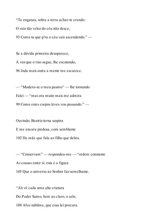 “Te enganas, sobre a terra achar-te crendo: 
O raio tão veloz do céu não desce, 
93 Como tu que p’ra o céu vais ascendendo.” — 
Se a dúvida primeira desaparece, 
À voz que o riso segue, lhe escutando, 
96 Inda mais outra a mente me escurece. 
— “Modera-se o meu pasmo” — lhe tornando 
Falei — “mas ora muito mais me admira 
99 Como estes corpos leves vou passando.” — 
Ouvindo, Beatriz terna suspira 
E me encara piedosa, com semblante 
102 De mãe que fala ao filho que delira. 
— “Conservam” — respondeu-me — “ordem constante 
As cousas entre si: esta é a figura 
105 Que o universo ao Senhor faz semelhante. 
“Ali vê cada uma alta criatura 
Do Poder Sumo, bem ao claro, o selo, 
108 Alvo sublime, que essa lei procura. 
 