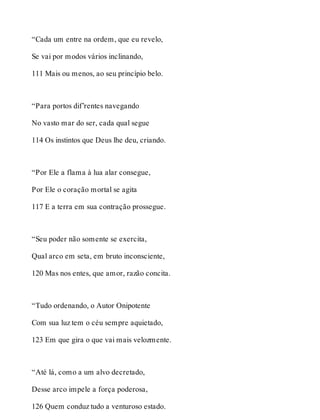 “Cada um entre na ordem, que eu revelo, 
Se vai por modos vários inclinando, 
111 Mais ou menos, ao seu princípio belo. 
“Para portos dif’rentes navegando 
No vasto mar do ser, cada qual segue 
114 Os instintos que Deus lhe deu, criando. 
“Por Ele a flama à lua alar consegue, 
Por Ele o coração mortal se agita 
117 E a terra em sua contração prossegue. 
“Seu poder não somente se exercita, 
Qual arco em seta, em bruto inconsciente, 
120 Mas nos entes, que amor, razão concita. 
“Tudo ordenando, o Autor Onipotente 
Com sua luz tem o céu sempre aquietado, 
123 Em que gira o que vai mais velozmente. 
“Até lá, como a um alvo decretado, 
Desse arco impele a força poderosa, 
126 Quem conduz tudo a venturoso estado. 
 