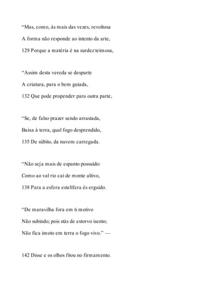 “Mas, como, às mais das vezes, revoltosa 
A forma não responde ao intento da arte, 
129 Porque a matéria é na surdez teimosa, 
“Assim desta vereda se desparte 
A criatura, para o bem guiada, 
132 Que pode propender para outra parte, 
“Se, de falso prazer sendo arrastada, 
Baixa à terra, qual fogo desprendido, 
135 De súbito, da nuvem carregada. 
“Não seja mais de espanto possuído: 
Como ao val rio cai de monte altivo, 
138 Para a esfera estelífera és erguido. 
“De maravilha fora em ti motivo 
Não subindo; pois stás de estorvo isento; 
Não fica imoto em terra o fogo vivo.” — 
142 Disse e os olhos fitou no firmamento. 
 