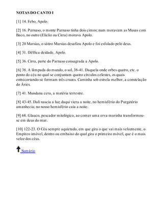 NOTAS DO CANTO I 
[1] 14. Febo, Apolo. 
[2] 16. Parnaso, o monte Parnaso tinha dois cimos; num moravam as Musas com 
Baco, no outro (Elicão ou Cirra) morava Apolo. 
[3] 20 Marsias, o sátiro Marsias desafiou Apolo e foi esfolado pelo deus. 
[4] 31. Délfica deidade, Apolo. 
[5] 36. Cirra, parte do Parnaso consagrada a Apolo. 
[6] 38. A lâmpada do mundo, o sol, 38-41. Daquela onde orbes quatro, etc. o 
ponto do céu no qual se conjuntam quatro círculos celestes, os quais 
entrecortando-se formam três cruzes. Caminha sob estrela melhor, a constelação 
do Áries. 
[7] 41. Mundana cera, a matéria terrestre. 
[8] 43-45. Dali nascia a luz; daqui viera a noite, no hemisfério do Purgatório 
amanhecia; no nosso hemisfério caía a noite. 
[9] 68. Glauco, pescador mitológico, ao comer uma erva marinha transformou-se 
em deus do mar. 
[10] 122-23. O Céu sempre aquietado, em que gira o que vai mais velozmente, o 
Empíreo imóvel, dentro ou embaixo do qual gira o primeiro móvel, que é o mais 
veloz dos céus. 
Sumário 
 