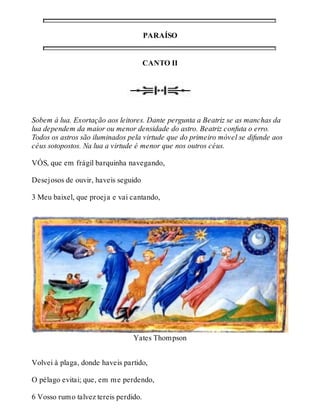 PARAÍSO 
CANTO II 
Sobem à lua. Exortação aos leitores. Dante pergunta a Beatriz se as manchas da 
lua dependem da maior ou menor densidade do astro. Beatriz confuta o erro. 
Todos os astros são iluminados pela virtude que do primeiro móvel se difunde aos 
céus sotopostos. Na lua a virtude é menor que nos outros céus. 
VÓS, que em frágil barquinha navegando, 
Desejosos de ouvir, haveis seguido 
3 Meu baixel, que proeja e vai cantando, 
Yates Thompson 
Volvei à plaga, donde haveis partido, 
O pélago evitai; que, em me perdendo, 
6 Vosso rumo talvez tereis perdido. 
 