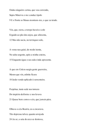 Ondas ninguém cortou, que vou correndo, 
Sopra Minerva e me conduz Apolo 
9 E o Norte as Musas mostram-me, a que eu tendo. 
Vós, que, raros, a tempo haveis o colo 
Erguido ao pão dos anjos, que alimenta, 
12 Mas não sacia, no terráqueo solo, 
A vossa nau guiai, de medo isenta, 
No salso argento, após a minha esteira, 
15 Enquanto água o seu sulco inda apresenta. 
A que em Colcos surgiu gente guerreira, 
Menos que vós, atônita ficara 
18 Jasão vendo aplicado à sementeira. 
Perpétua, inata sede nos tomara 
Do império deiforme e nos levava 
21 Quase bem como o céu, que jamais pára. 
Olhava o céu Beatriz, eu a encarava. 
Tão depressa talvez, quanto arrojada 
24 Ao ar, a seta do arco se destrava, 
 