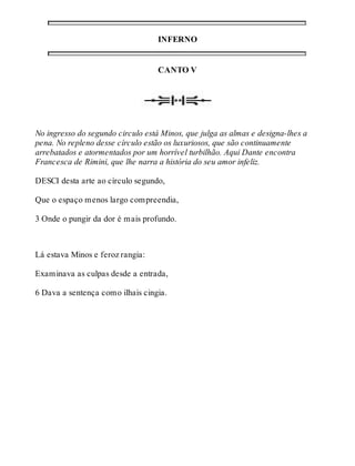 INFERNO 
CANTO V 
No ingresso do segundo circulo está Minos, que julga as almas e designa-lhes a 
pena. No repleno desse círculo estão os luxuriosos, que são continuamente 
arrebatados e atormentados por um horrível turbilhão. Aqui Dante encontra 
Francesca de Rimini, que lhe narra a história do seu amor infeliz. 
DESCI desta arte ao círculo segundo, 
Que o espaço menos largo compreendia, 
3 Onde o pungir da dor é mais profundo. 
Lá estava Minos e feroz rangia: 
Examinava as culpas desde a entrada, 
6 Dava a sentença como ilhais cingia. 
 