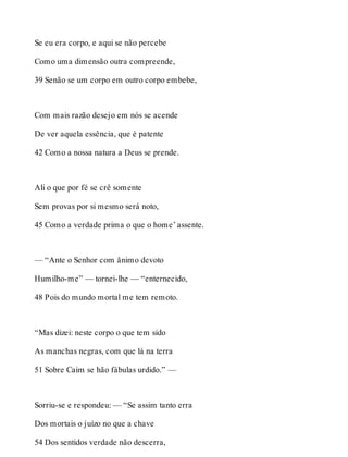 Se eu era corpo, e aqui se não percebe 
Como uma dimensão outra compreende, 
39 Senão se um corpo em outro corpo embebe, 
Com mais razão desejo em nós se acende 
De ver aquela essência, que é patente 
42 Como a nossa natura a Deus se prende. 
Ali o que por fé se crê somente 
Sem provas por si mesmo será noto, 
45 Como a verdade prima o que o home’ assente. 
— “Ante o Senhor com ânimo devoto 
Humilho-me” — tornei-lhe — “enternecido, 
48 Pois do mundo mortal me tem remoto. 
“Mas dizei: neste corpo o que tem sido 
As manchas negras, com que lá na terra 
51 Sobre Caim se hão fábulas urdido.” — 
Sorriu-se e respondeu: — “Se assim tanto erra 
Dos mortais o juízo no que a chave 
54 Dos sentidos verdade não descerra, 
 