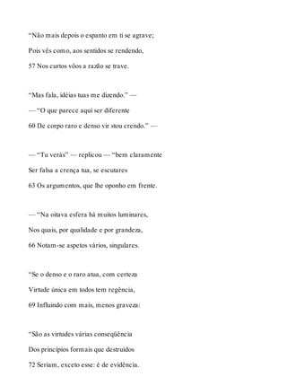 “Não mais depois o espanto em ti se agrave; 
Pois vês como, aos sentidos se rendendo, 
57 Nos curtos vôos a razão se trave. 
“Mas fala, idéias tuas me dizendo.” — 
— “O que parece aqui ser diferente 
60 De corpo raro e denso vir stou crendo.” — 
— “Tu verás” — replicou — “bem claramente 
Ser falsa a crença tua, se escutares 
63 Os argumentos, que lhe oponho em frente. 
— “Na oitava esfera há muitos luminares, 
Nos quais, por qualidade e por grandeza, 
66 Notam-se aspetos vários, singulares. 
“Se o denso e o raro atua, com certeza 
Virtude única em todos tem regência, 
69 Influindo com mais, menos graveza: 
“São as virtudes várias conseqüência 
Dos princípios formais que destruídos 
72 Seriam, exceto esse: é de evidência. 
 