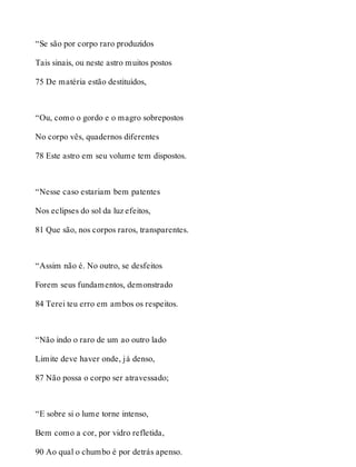 “Se são por corpo raro produzidos 
Tais sinais, ou neste astro muitos postos 
75 De matéria estão destituídos, 
“Ou, como o gordo e o magro sobrepostos 
No corpo vês, quadernos diferentes 
78 Este astro em seu volume tem dispostos. 
“Nesse caso estariam bem patentes 
Nos eclipses do sol da luz efeitos, 
81 Que são, nos corpos raros, transparentes. 
“Assim não é. No outro, se desfeitos 
Forem seus fundamentos, demonstrado 
84 Terei teu erro em ambos os respeitos. 
“Não indo o raro de um ao outro lado 
Limite deve haver onde, já denso, 
87 Não possa o corpo ser atravessado; 
“E sobre si o lume torne intenso, 
Bem como a cor, por vidro refletida, 
90 Ao qual o chumbo é por detrás apenso. 
 