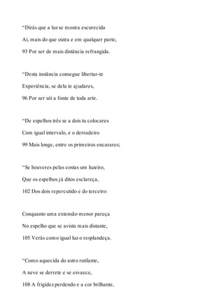 “Dirás que a luz se mostra escurecida 
Aí, mais do que outra e em qualquer parte, 
93 Por ser de mais distância refrangida. 
“Desta instância consegue libertar-te 
Experiência, se dela te ajudares, 
96 Por ser sói a fonte de toda arte. 
“De espelhos três se a dois tu colocares 
Com igual intervalo, e o derradeiro 
99 Mais longe, entre os primeiros encarares; 
“Se houveres pelas costas um luzeiro, 
Que os espelhos já ditos esclareça, 
102 Dos dois repercutido e do terceiro: 
Conquanto uma extensão menor pareça 
No espelho que se avista mais distante, 
105 Verás como igual luz o resplandeça. 
“Como aquecida do astro rutilante, 
A neve se derrete e se esvaece, 
108 A frigidez perdendo e a cor brilhante, 
 
