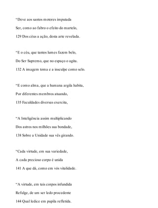 “Deve aos santos motores imputada 
Ser, como ao fabro o efeito do martelo, 
129 Dos céus a ação, desta arte revelada. 
“E o céu, que tantos lumes fazem belo, 
Do Ser Supremo, que no espaço o agita. 
132 A imagem toma e a insculpe como selo. 
“E como alma, que a humana argila habita, 
Por diferentes membros atuando, 
135 Faculdades diversas exercita, 
“A Inteligência assim multiplicando 
Dos astros nos milhões sua bondade, 
138 Sobre a Unidade sua vês girando. 
“Cada virtude, em sua variedade, 
A cada precioso corpo é unida 
141 A que dá, como em vós vitalidade. 
“A virtude, em tais corpos infundida 
Refulge, de um ser ledo procedente 
144 Qual ledice em pupila refletida. 
 