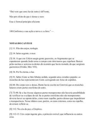 “Daí vem que uma luz de outra é dif’rente, 
Não por efeito do que é denso e raro: 
Esse é formal princípio eficiente 
148 Conforme a sua ação o turvo e o claro.” — 
NOTAS DO CANTO II 
[1] 11. Pão dos anjos, teologia. 
[2] 14. Salso argento, o mar. 
[3] 16. A que em Colcos surgiu gente guerreira, os Argonautas que se 
espantaram quando Jasão arou o campo com dois touros que expeliam flamas 
pelas narinas e semeou os dentes do monstro que havia matado, do que surgiram 
guerreiros (Ovídio, Met. VII). 
[4] 34. Per’la eterna, a lua. 
[5] 51. Sobre Caim se hão fábulas urdido, segundo uma crendice popular, as 
manchas da lua representavam Caim carregando um feixe de espinhos. 
[6] 60. De corpo raro e denso, Dante havia escrito no Convívio que as manchas 
lunares eram partes rarefeitas do astro. 
[7] 73-90. Se a lua tivesse algumas partes transparentes não haveria possibilidade 
de verificar-se o eclipse do sol. Se as partes rarefeitas não são transparantes 
deveria haver ao oposto delas, como num espelho, partes densas que impediriam 
a transparência. Nesse último caso, porém, os raios externos, como no espelho, 
deveriam refletir-se. 
[8] 112. No céu da paz, o Empíreo. 
[9] 112-13. Um corpo ingente gira, o primeiro móvel, que influencia os outros 
céus. 
 