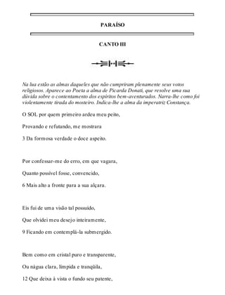 PARAÍSO 
CANTO III 
Na lua estão as almas daqueles que não cumpriram plenamente seus votos 
religiosos. Aparece ao Poeta a alma de Picarda Donati, que resolve uma sua 
dúvida sobre o contentamento dos espíritos bem-aventurados. Narra-lhe como foi 
violentamente tirada do mosteiro. Indica-lhe a alma da imperatriz Constança. 
O SOL por quem primeiro ardeu meu peito, 
Provando e refutando, me mostrara 
3 Da formosa verdade o doce aspeito. 
Por confessar-me do erro, em que vagara, 
Quanto possível fosse, convencido, 
6 Mais alto a fronte para a sua alçara. 
Eis fui de uma visão tal possuído, 
Que olvidei meu desejo inteiramente, 
9 Ficando em contemplá-la submergido. 
Bem como em cristal puro e transparente, 
Ou nágua clara, límpida e tranqüila, 
12 Que deixa à vista o fundo seu patente, 
 
