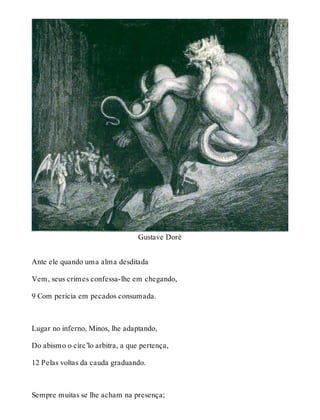Gustave Doré 
Ante ele quando uma alma desditada 
Vem, seus crimes confessa-lhe em chegando, 
9 Com perícia em pecados consumada. 
Lugar no inferno, Minos, lhe adaptando, 
Do abismo o círc’lo arbitra, a que pertença, 
12 Pelas voltas da cauda graduando. 
Sempre muitas se lhe acham na presença; 
 