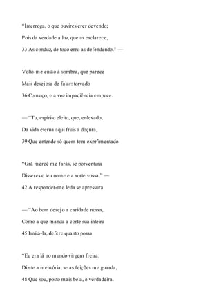 “Interroga, o que ouvires crer devendo; 
Pois da verdade a luz, que as esclarece, 
33 As conduz, de todo erro as defendendo.” — 
Volto-me então à sombra, que parece 
Mais desejosa de falar: torvado 
36 Começo, e a voz impaciência empece. 
— “Tu, espírito eleito, que, enlevado, 
Da vida eterna aqui fruis a doçura, 
39 Que entende só quem tem expr’imentado, 
“Grã mercê me farás, se porventura 
Disseres o teu nome e a sorte vossa.” — 
42 A responder-me leda se apressura. 
— “Ao bom desejo a caridade nossa, 
Como a que manda a corte sua inteira 
45 Imitá-la, defere quanto possa. 
“Eu era lá no mundo virgem freira: 
Diz-te a memória, se as feições me guarda, 
48 Que sou, posto mais bela, e verdadeira. 
 