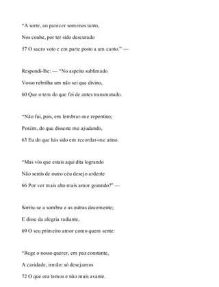 “A sorte, ao parecer somenos tanto, 
Nos coube, por ter sido descurado 
57 O sacro voto e em parte posto a um canto.” — 
Respondi-lhe: — “No aspeito sublimado 
Vosso rebrilha um não sei que divino, 
60 Que o tem do que foi de antes transmutado. 
“Não fui, pois, em lembrar-me repentino; 
Porém, do que disseste me ajudando, 
63 Eu do que hás sido em recordar-me atino. 
“Mas vós que estais aqui dita logrando 
Não sentis de outro céu desejo ardente 
66 Por ver mais alto mais amor gozando?” — 
Sorriu-se a sombra e as outras docemente; 
E disse da alegria radiante, 
69 O seu primeiro amor como quem sente: 
“Rege o nosso querer, em paz constante, 
A caridade, irmão: só desejamos 
72 O que ora temos e não mais avante. 
 