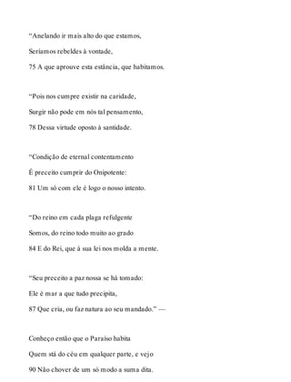 “Anelando ir mais alto do que estamos, 
Seríamos rebeldes à vontade, 
75 A que aprouve esta estância, que habitamos. 
“Pois nos cumpre existir na caridade, 
Surgir não pode em nós tal pensamento, 
78 Dessa virtude oposto à santidade. 
“Condição de eternal contentamento 
É preceito cumprir do Onipotente: 
81 Um só com ele é logo o nosso intento. 
“Do reino em cada plaga refulgente 
Somos, do reino todo muito ao grado 
84 E do Rei, que à sua lei nos molda a mente. 
“Seu preceito a paz nossa se há tomado: 
Ele é mar a que tudo precipita, 
87 Que cria, ou faz natura ao seu mandado.” — 
Conheço então que o Paraíso habita 
Quem stá do céu em qualquer parte, e vejo 
90 Não chover de um só modo a suma dita. 
 