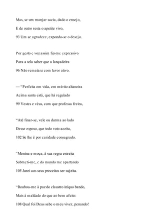 Mas, se um manjar sacia, dado o ensejo, 
E de outro resta o apetite vivo, 
93 Um se agradece, expondo-se o desejo. 
Por gesto e voz assim fiz-me expressivo 
Para a tela saber que a lançadeira 
96 Não rematara com lavor ativo. 
— “Perfeita em vida, em mérito altaneira 
Acima santa está, que há regulado 
99 Vestes e véus, com que professa freira, 
“Até finar-se, vele ou durma ao lado 
Desse esposo, que todo voto aceita, 
102 Se lhe é por caridade consagrado. 
“Menina e moça, à sua regra estreita 
Submeti-me, e do mundo me apartando 
105 Jurei aos seus preceitos ser sujeita. 
“Roubou-me à paz do claustro iníquo bando, 
Mais à maldade do que ao bem afeito: 
108 Qual foi Deus sabe o meu viver, penando! 
 