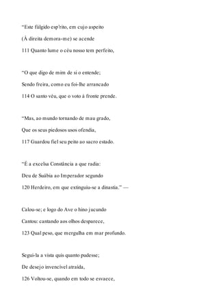 “Este fúlgido esp’rito, em cujo aspeito 
(À direita demora-me) se acende 
111 Quanto lume o céu nosso tem perfeito, 
“O que digo de mim de si o entende; 
Sendo freira, como eu foi-lhe arrancado 
114 O santo véu, que o voto à fronte prende. 
“Mas, ao mundo tornando de mau grado, 
Que os seus piedosos usos ofendia, 
117 Guardou fiel seu peito ao sacro estado. 
“É a excelsa Constância a que radia: 
Deu de Suábia ao Imperador segundo 
120 Herdeiro, em que extinguiu-se a dinastia.” — 
Calou-se; e logo do Ave o hino jucundo 
Cantou: cantando aos olhos desparece, 
123 Qual peso, que mergulha em mar profundo. 
Segui-la a vista quis quanto pudesse; 
De desejo invencível atraída, 
126 Voltou-se, quando em todo se esvaece, 
 