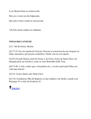 E em Beatriz fitou-se embevecida. 
Mas era o rosto seu tão fulgurante, 
Que ante o lume sentiu-se esmorecida. 
130 Pelo efeito atalhei-me titubante. 
NOTAS DO CANTO III 
[1] 1. Sol da beleza, Beatriz 
[2] 17-18. No erro oposto de Narciso, Narciso se enamorou da sua imagem na 
fonte, tomando-a por pessoa verdadeira. Dante caiu no erro oposto. 
[3] 49. Picarda Donati, irmã de Forese e de Corso, freira de Santa Clara, foi 
obrigada pela sua família a casar-se com Rossellino della Tosa. 
[4] 9 5-96. A tela a saber que a lançadeira etc., o motivo pelo qual faltou aos 
votos que tomara 
[5] 9 8. Acima Santa está, Santa Clara. 
[6] 118. Constância, filha de Rogério, rei das Apúlias e de Sicília, casada com 
Henrique VI e mãe de Frederico II. 
Sumário 
 