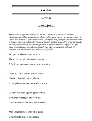 PARAÍSO 
CANTO IV 
Duas dúvidas agitam o espírito do Poeta. A primeira é relativa à doutrina 
platônica, segundo a qual todas as almas voltam para as estrelas donde saíram. A 
outra, se a violência tolhe a liberdade, como pode ser justo que as almas forçadas 
a romper os votos tenham desconto de glória? Beatriz responde à primeira dúvida 
restringindo o sentido da doutrina platônica. Relativamente à segunda diz que 
aquelas almas não consentiram no mal, mas não o repararam, voltando ao 
claustro, quando tiveram possibilidade de fazê-lo. 
DE igual modo distantes e atraentes, 
Homem livre entre cibos dois morrera 
3 De fome, antes que num metesse os dentes. 
Cordeiro assim, sem se mover, temera 
No meio de dois lobos truculentos; 
6 Um galgo entre dois gamos não correra. 
Calando-me entre opostos pensamentos, 
Louvor não merecia, nem censura; 
9 Necessário era então nos meus intentos, 
Mas no semblante o anelo se afigura; 
Constrangido silêncio o denuncia 
 