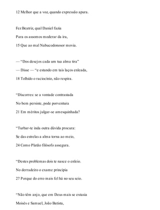 12 Melhor que a voz, quando expressão apura. 
Fez Beatriz, qual Daniel fazia 
Para os assomos moderar da ira, 
15 Que ao mal Nabucodonosor movia. 
— “Dos desejos cada um tua alma tira” 
— Disse — “e estando em tais laços enleada, 
18 Tolhido o raciocínio, não respira. 
“Discorres: se a vontade contrastada 
No bem persiste, pode porventura 
21 Em méritos julgar-se amesquinhada? 
“Turbar-te inda outra dúvida procura: 
Se das estrelas a alma torna ao meio, 
24 Como Platão filósofo assegura. 
“Destes problemas dois te nasce o enleio. 
No derradeiro o exame principia 
27 Porque do erro mais fel há no seu seio. 
“Não têm anjo, que em Deus mais se extasia 
Moisés e Samuel, João Batista, 
 